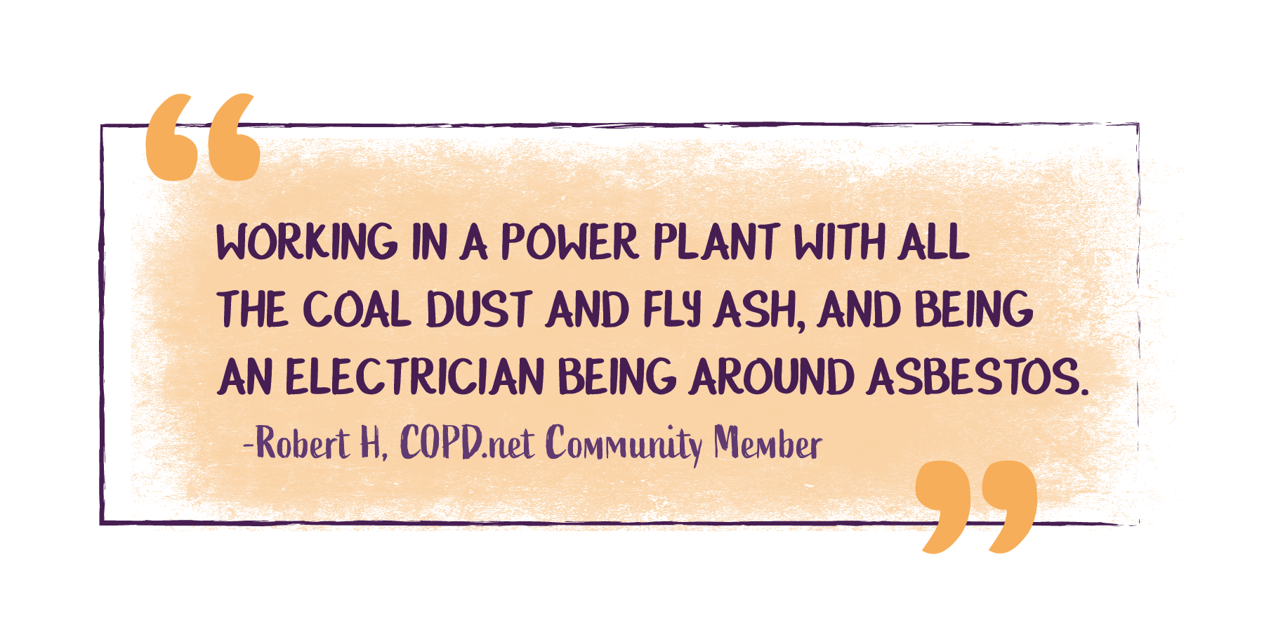 Working in a power plant with all the coal dust and fly ash, and being an electrician being around asbestos. -Robert H, COPD.net Community Member
